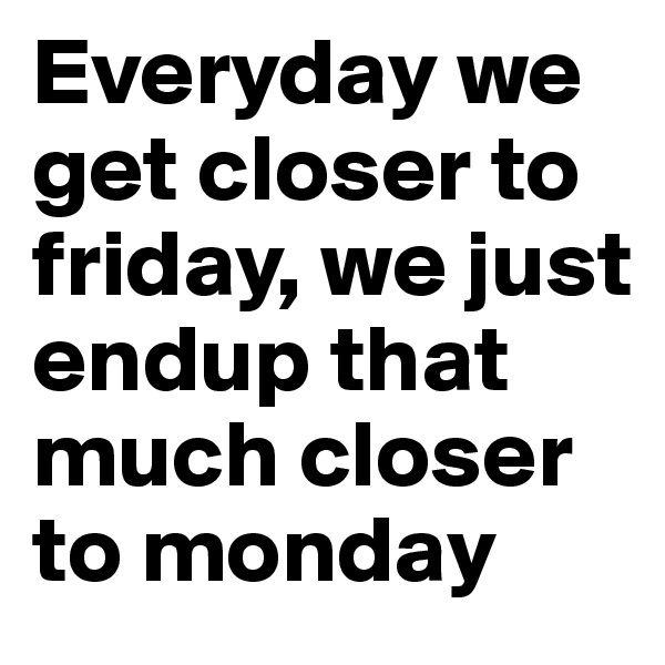Everyday we get closer to friday, we just endup that much closer to monday