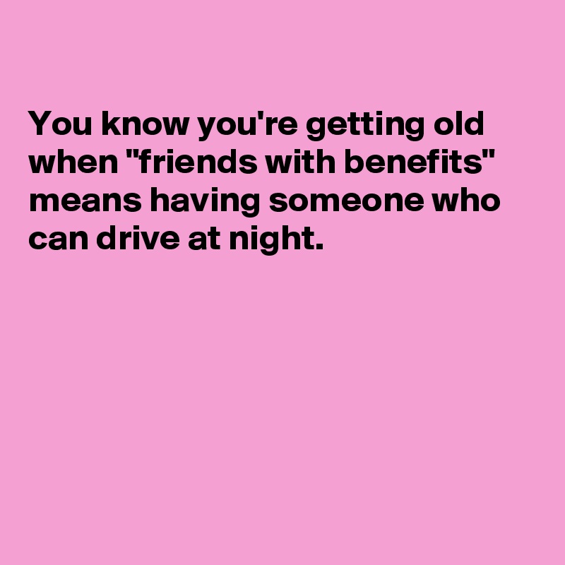 

You know you're getting old when "friends with benefits" means having someone who can drive at night.






