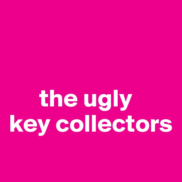 


      the ugly 
key collectors

