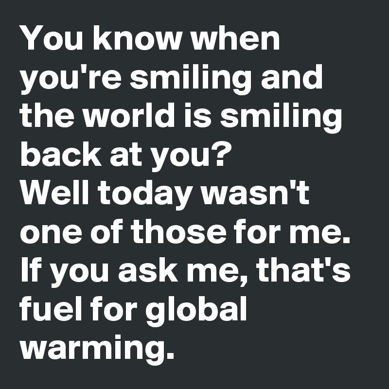 You know when you're smiling and the world is smiling back at you?
Well today wasn't one of those for me.
If you ask me, that's fuel for global warming.