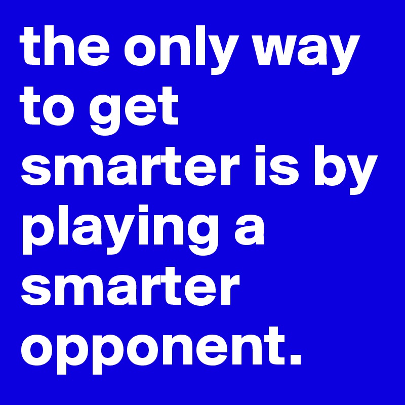 the only way to get smarter is by playing a smarter opponent. 