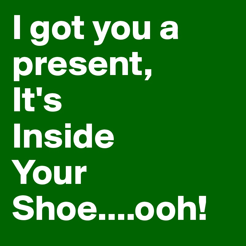 I got you a present,
It's
Inside
Your
Shoe....ooh!
