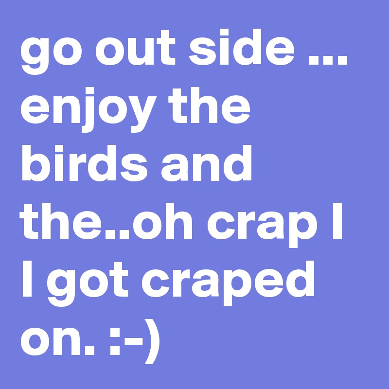 go out side ... enjoy the birds and the..oh crap I I got craped on. :-)