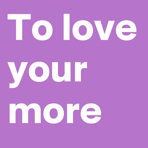 To love your more