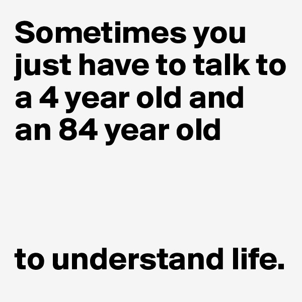 Sometimes you 
just have to talk to
a 4 year old and 
an 84 year old



to understand life.