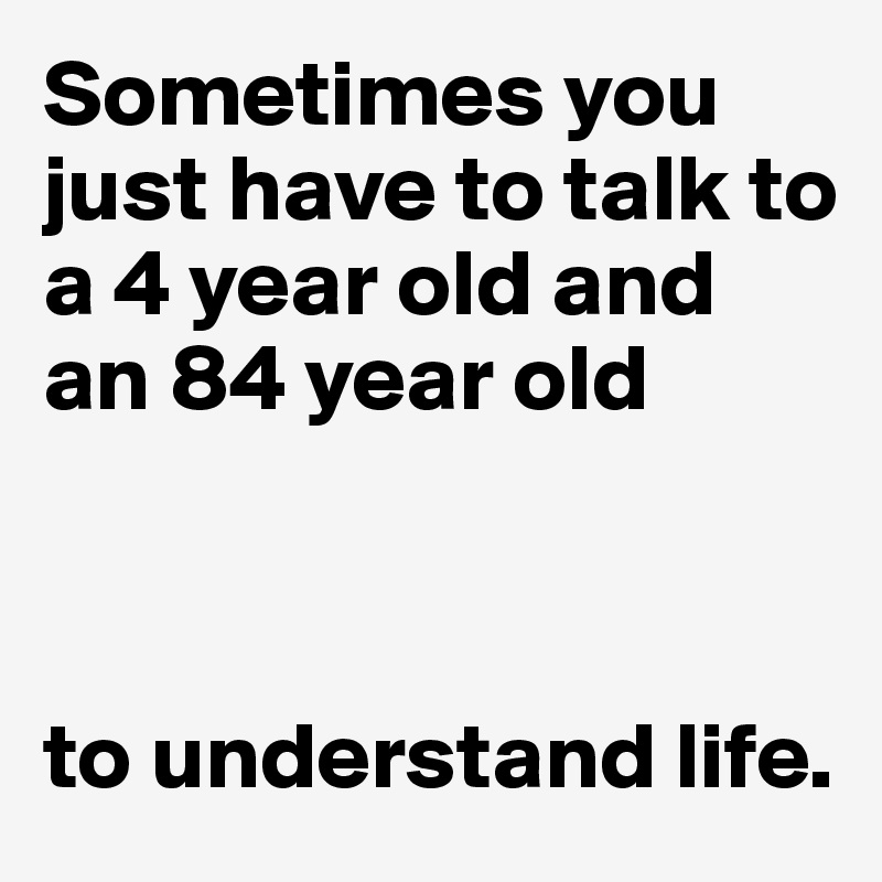 Sometimes you 
just have to talk to
a 4 year old and 
an 84 year old



to understand life.