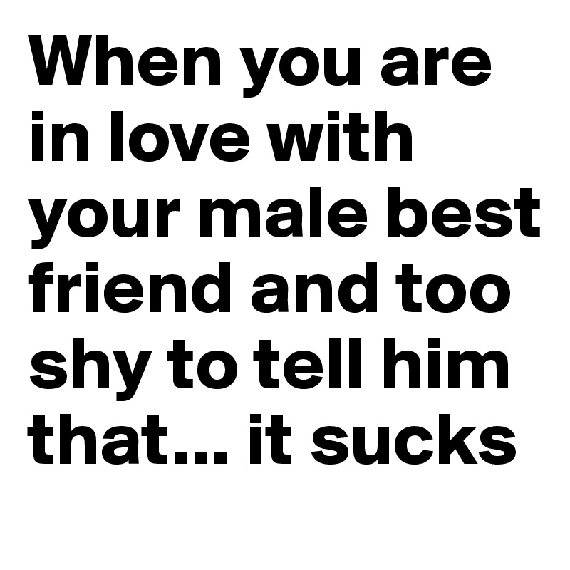 When you are in love with your male best friend and too shy to tell him that... it sucks 