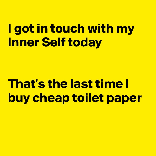 
I got in touch with my Inner Self today


That's the last time I buy cheap toilet paper 


