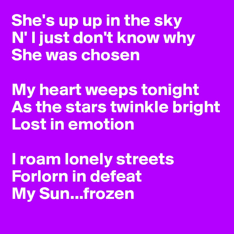 She's up up in the sky
N' I just don't know why 
She was chosen

My heart weeps tonight
As the stars twinkle bright 
Lost in emotion

I roam lonely streets 
Forlorn in defeat 
My Sun...frozen
