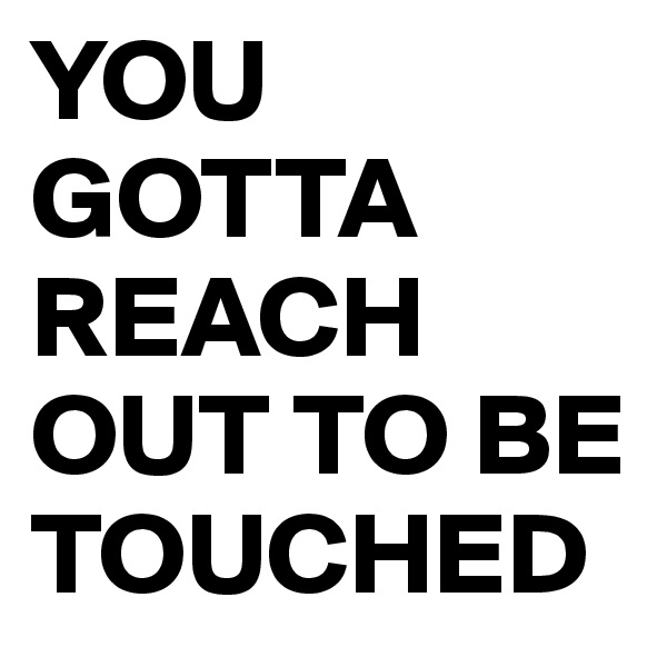 YOU GOTTA REACH OUT TO BE TOUCHED