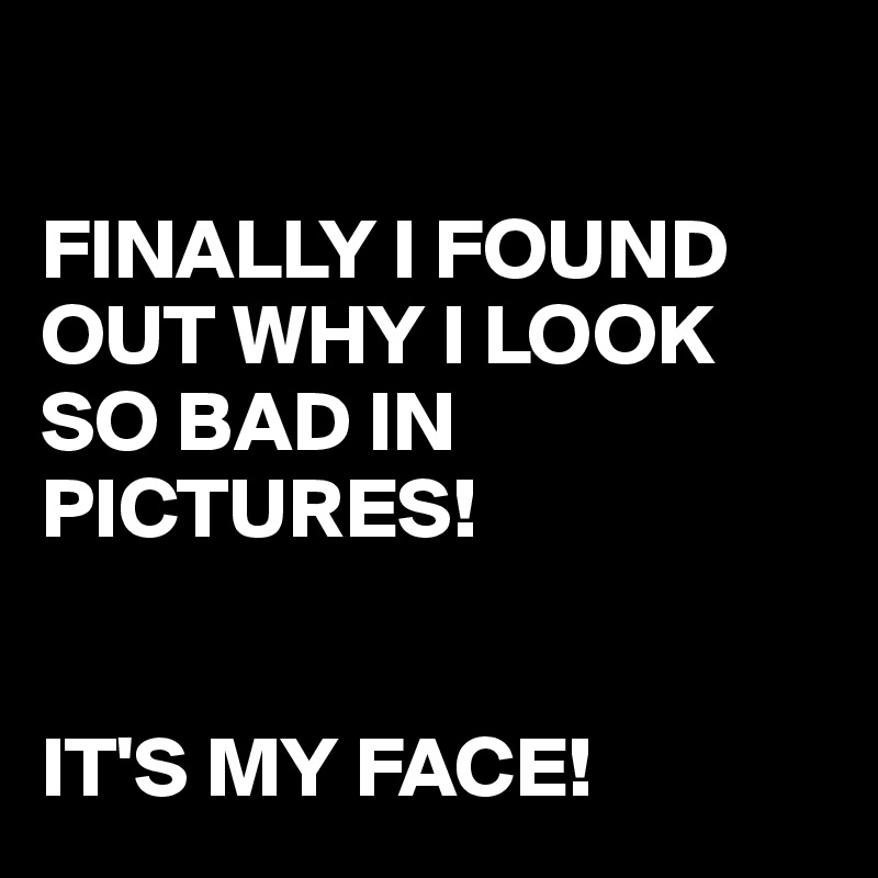 

FINALLY I FOUND OUT WHY I LOOK SO BAD IN PICTURES!


IT'S MY FACE!