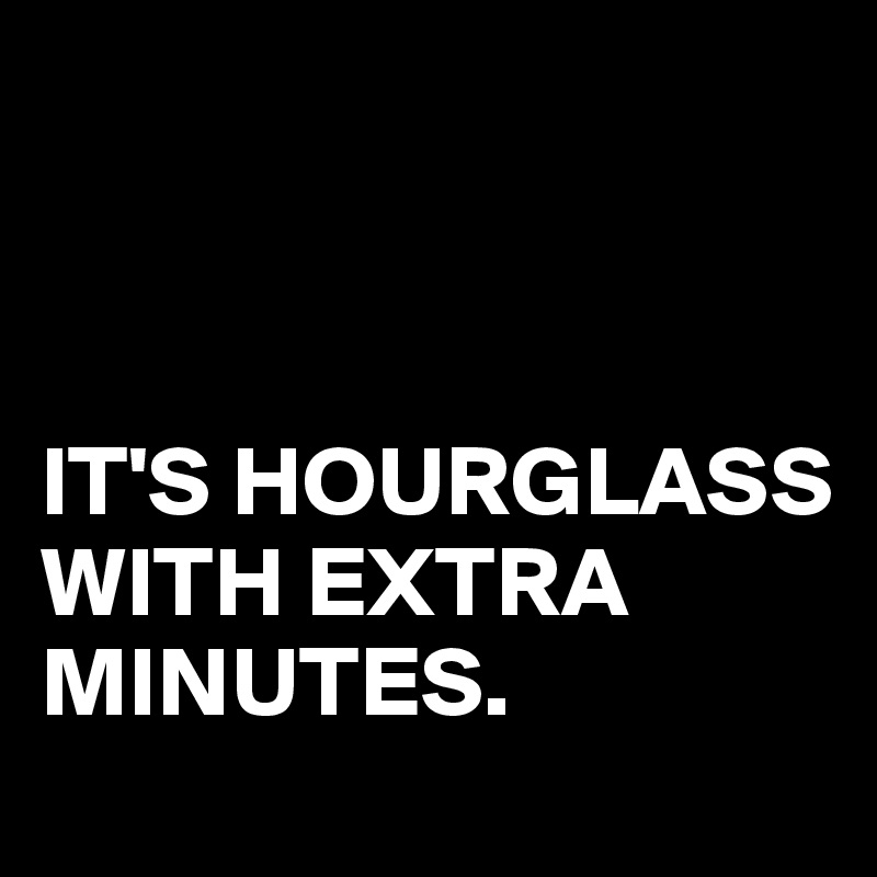 



IT'S HOURGLASS
WITH EXTRA MINUTES.