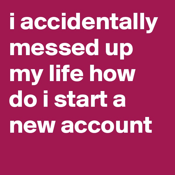 i accidentally messed up my life how do i start a new account