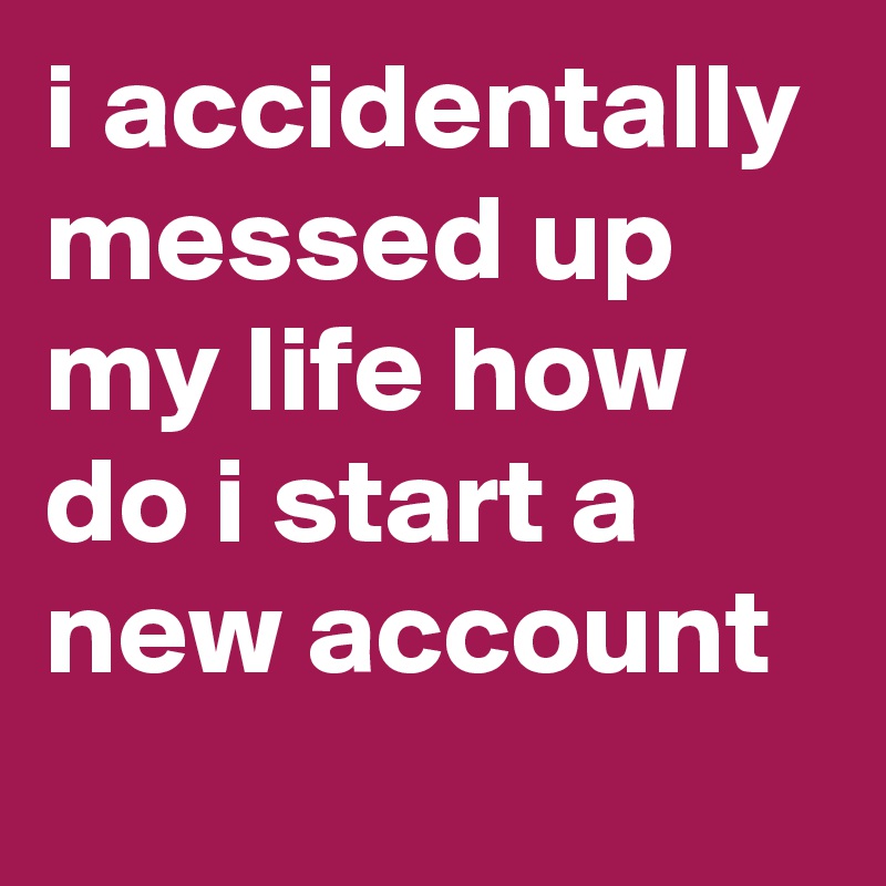 i accidentally messed up my life how do i start a new account