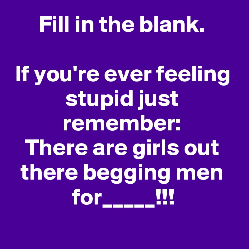 Fill in the blank.

If you're ever feeling stupid just remember:
There are girls out there begging men for_____!!!
 