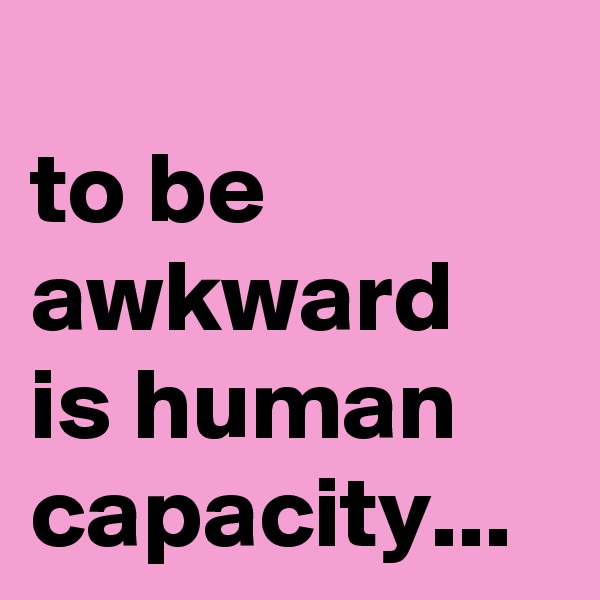 
to be awkward is human capacity...