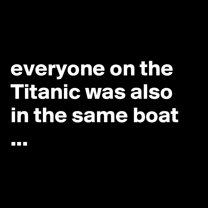 

everyone on the Titanic was also in the same boat ...

