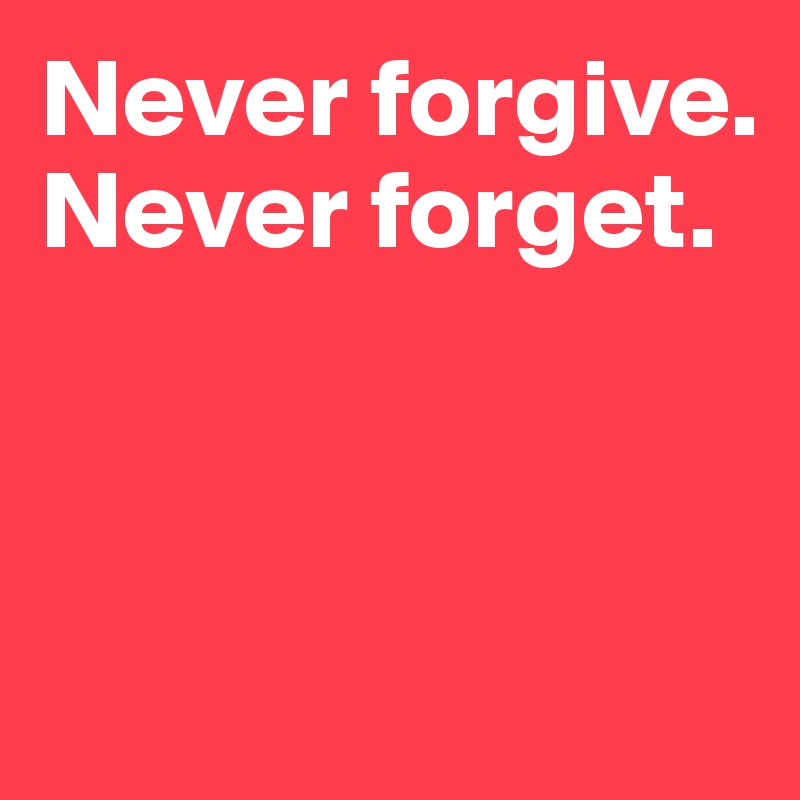 Never forgive. Never forget. 



