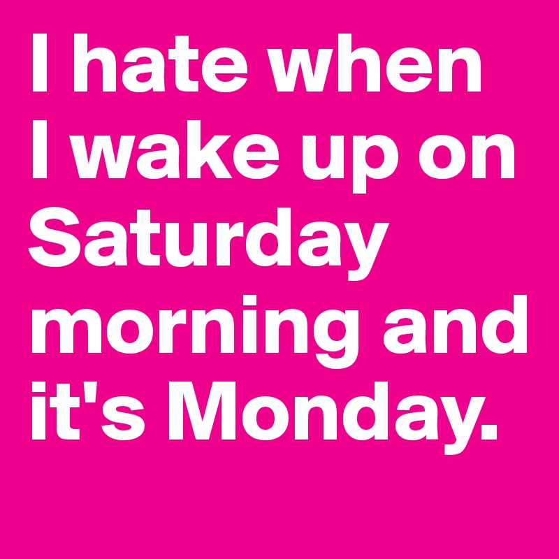 I hate when 
I wake up on Saturday morning and it's Monday.
