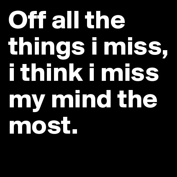 Off all the things i miss, i think i miss my mind the most.