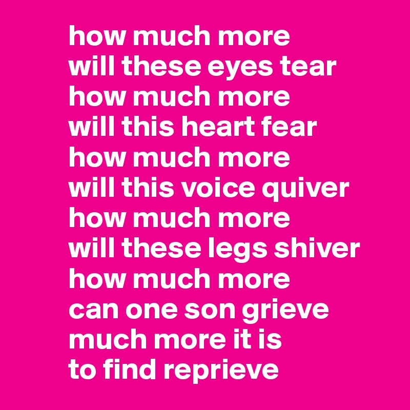         how much more 
        will these eyes tear
        how much more 
        will this heart fear
        how much more
        will this voice quiver 
        how much more 
        will these legs shiver
        how much more 
        can one son grieve
        much more it is 
        to find reprieve 