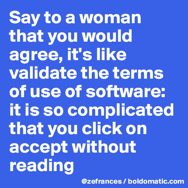 Say to a woman that you would agree, it's like validate the terms of use of software: it is so complicated that you click on accept without reading