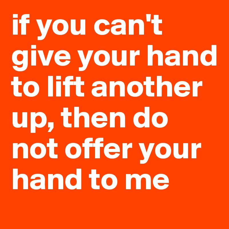 if you can't give your hand to lift another up, then do not offer your hand to me