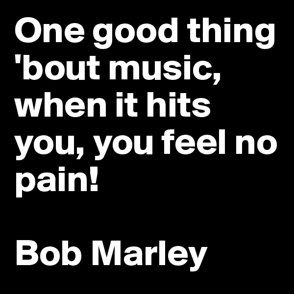 One good thing 'bout music, when it hits you, you feel no pain!

Bob Marley