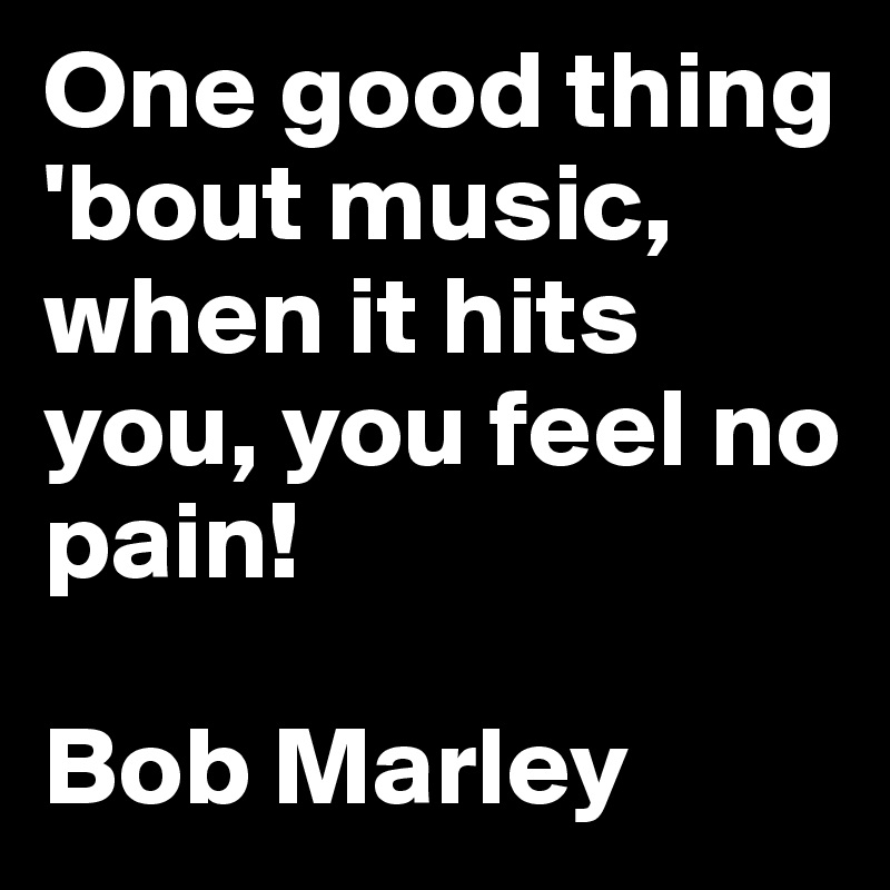 One good thing 'bout music, when it hits you, you feel no pain!

Bob Marley