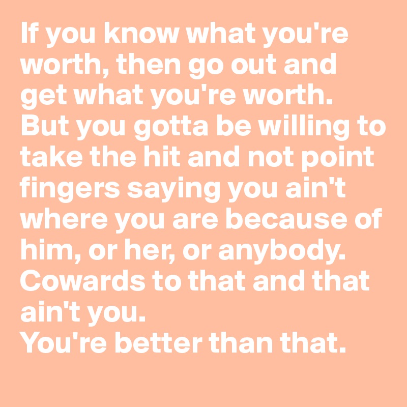 If you know what you're worth, then go out and get what you're worth. But you gotta be willing to take the hit and not point fingers saying you ain't where you are because of him, or her, or anybody. 
Cowards to that and that ain't you.
You're better than that. 