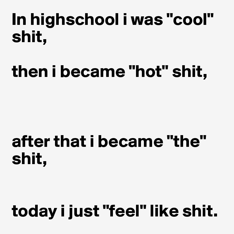 In highschool i was "cool" shit,

then i became "hot" shit,



after that i became "the" shit,


today i just "feel" like shit.