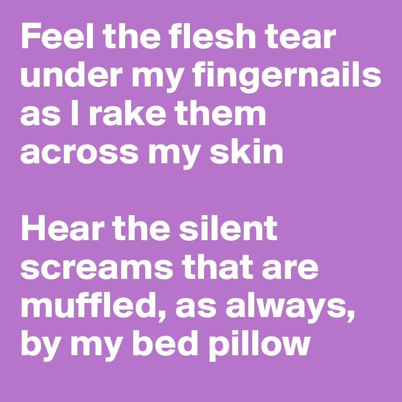 Feel the flesh tear under my fingernails as I rake them across my skin

Hear the silent screams that are muffled, as always, by my bed pillow