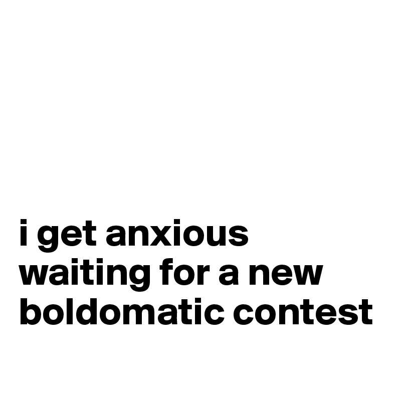 




i get anxious waiting for a new boldomatic contest
