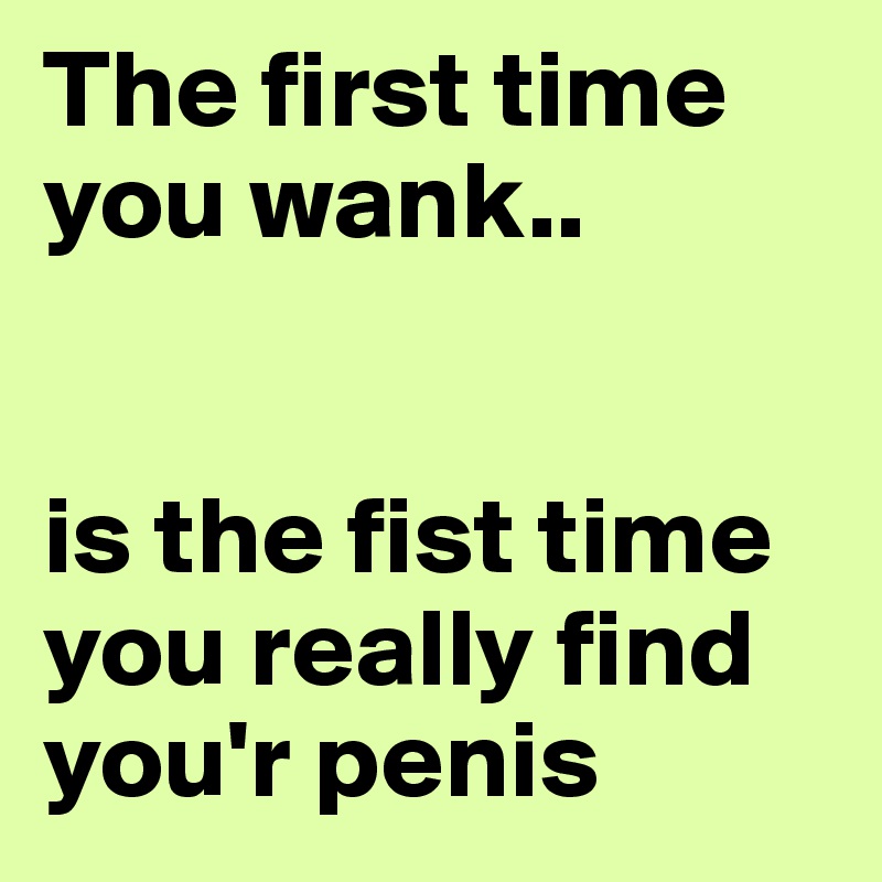 The first time you wank..


is the fist time you really find you'r penis