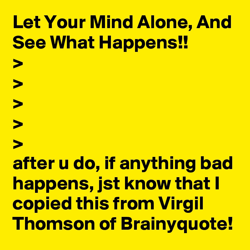 Let Your Mind Alone, And See What Happens!!
>
>
>
>
>
after u do, if anything bad happens, jst know that I copied this from Virgil Thomson of Brainyquote!