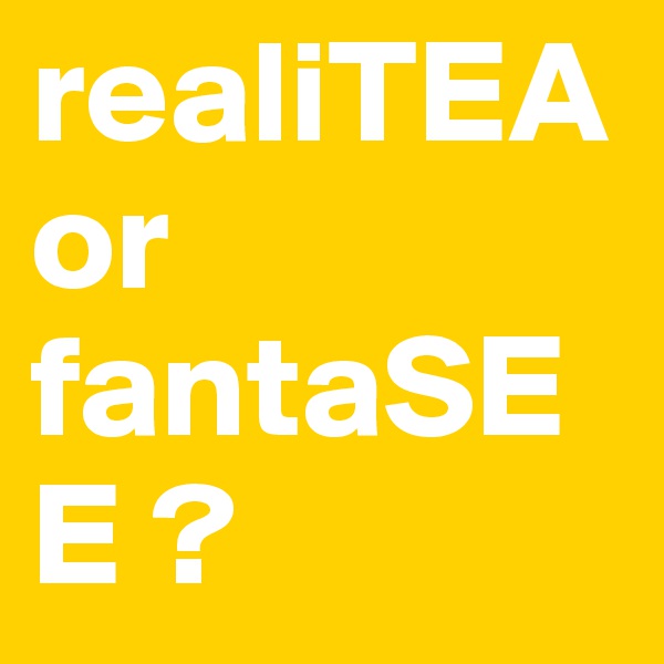 realiTEA or                          fantaSEE ?