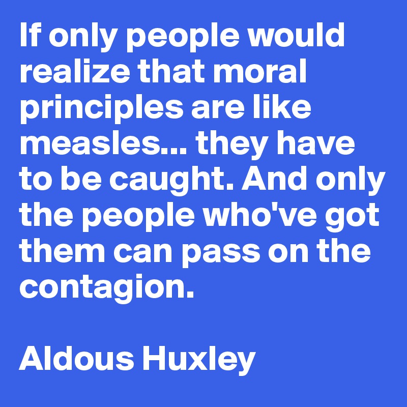 If only people would realize that moral principles are like measles... they have to be caught. And only the people who've got them can pass on the contagion. 

Aldous Huxley