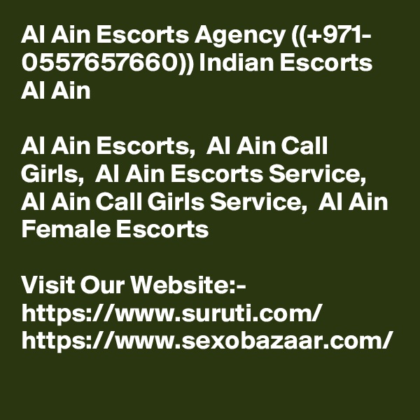 Al Ain Escorts Agency ((+971- 0557657660)) Indian Escorts Al Ain

Al Ain Escorts,  Al Ain Call Girls,  Al Ain Escorts Service,  Al Ain Call Girls Service,  Al Ain Female Escorts

Visit Our Website:-
https://www.suruti.com/
https://www.sexobazaar.com/