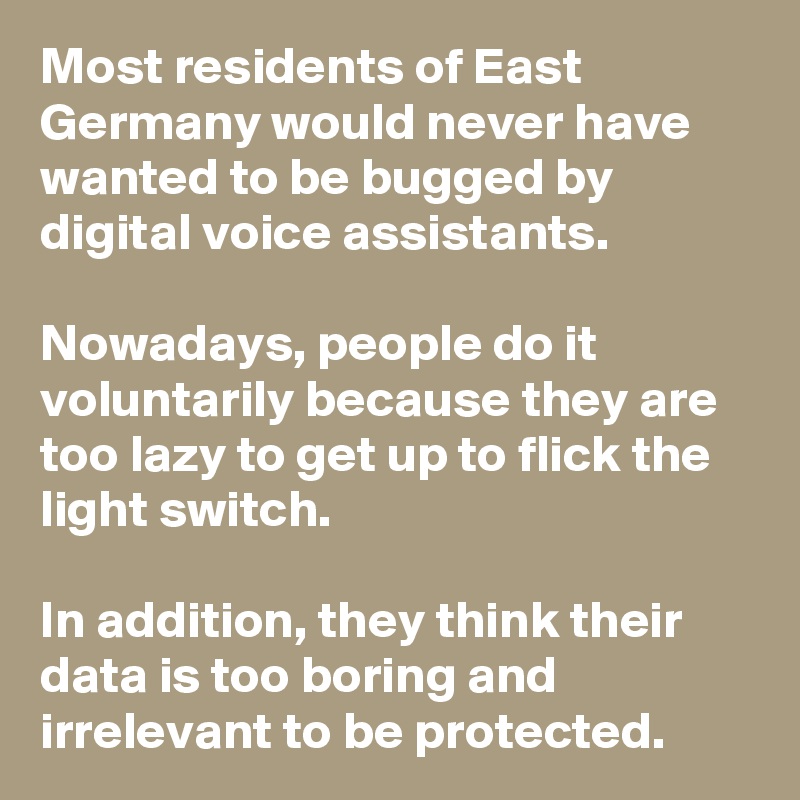 Most residents of East Germany would never have wanted to be bugged by digital voice assistants. 

Nowadays, people do it voluntarily because they are too lazy to get up to flick the light switch. 

In addition, they think their data is too boring and irrelevant to be protected.