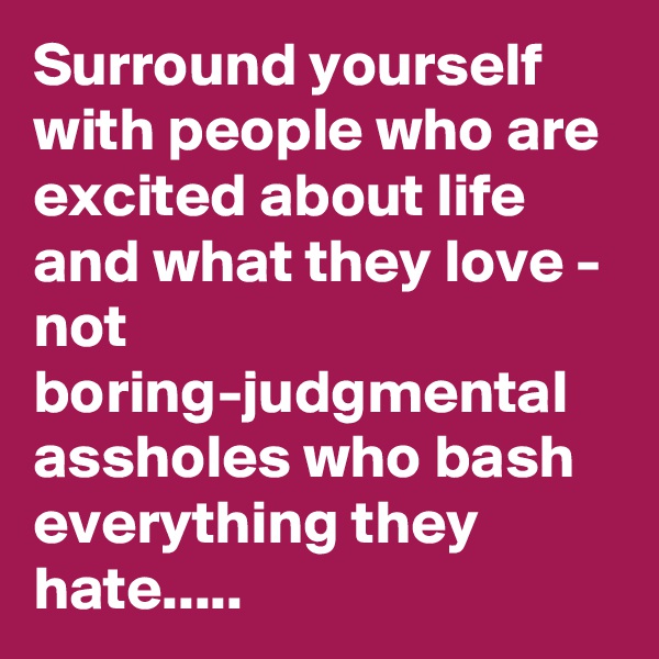 Surround yourself with people who are excited about life and what they love - not boring-judgmental assholes who bash everything they hate.....