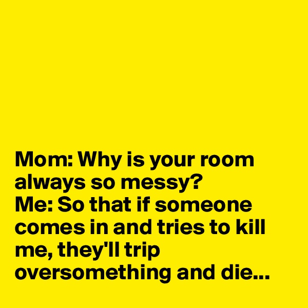 





Mom: Why is your room always so messy?
Me: So that if someone comes in and tries to kill me, they'll trip oversomething and die... 