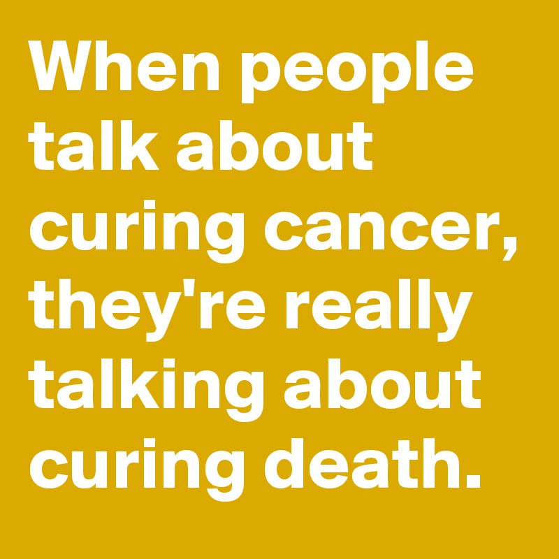 When people talk about curing cancer, they're really talking about curing death.