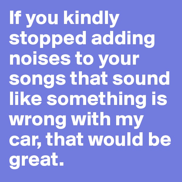 If you kindly stopped adding noises to your songs that sound like something is wrong with my car, that would be great.