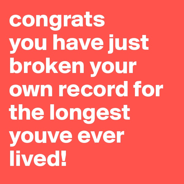 congrats 
you have just broken your own record for the longest youve ever lived!