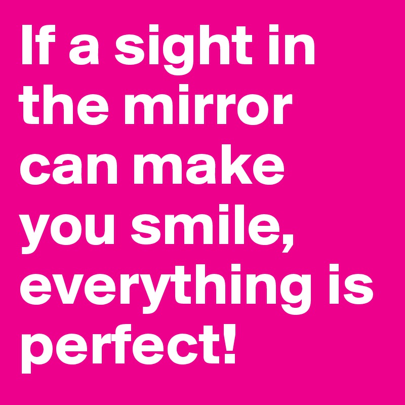 If a sight in the mirror can make you smile,
everything is perfect!