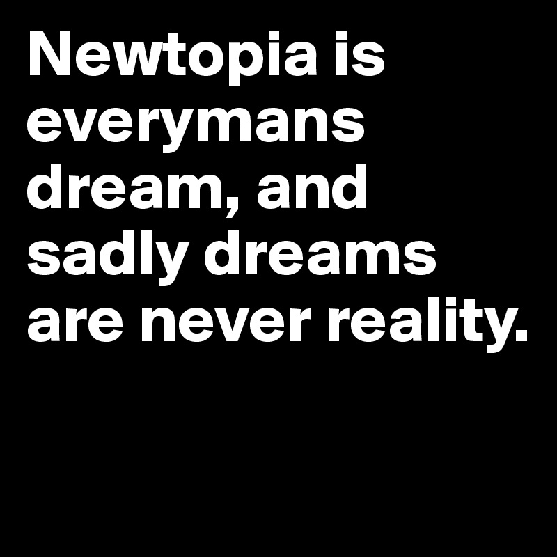 Newtopia is everymans dream, and sadly dreams are never reality.

