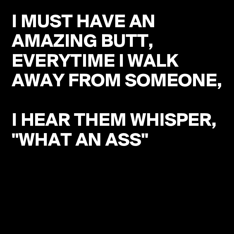 I MUST HAVE AN AMAZING BUTT, EVERYTIME I WALK AWAY FROM SOMEONE, 

I HEAR THEM WHISPER, 
"WHAT AN ASS"

