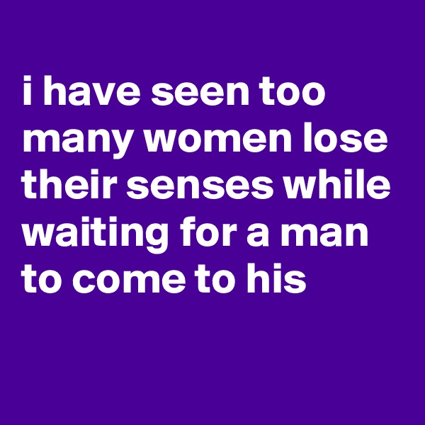 
i have seen too many women lose their senses while waiting for a man to come to his

