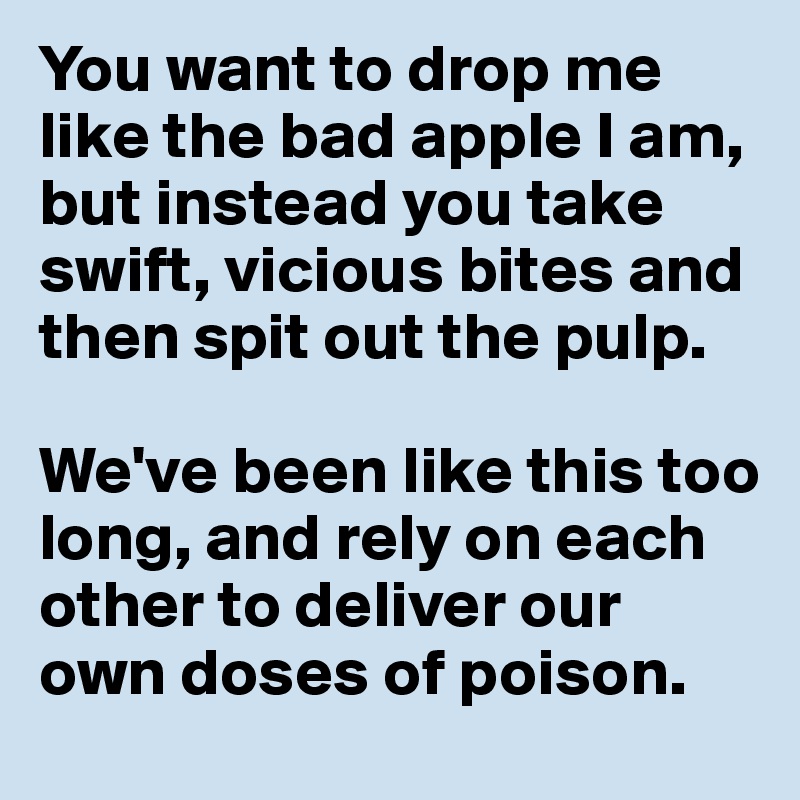 You want to drop me like the bad apple I am, but instead you take swift, vicious bites and then spit out the pulp. 

We've been like this too long, and rely on each other to deliver our own doses of poison.