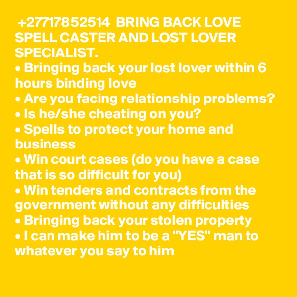  +27717852514  BRING BACK LOVE SPELL CASTER AND LOST LOVER SPECIALIST.
• Bringing back your lost lover within 6 hours binding love
• Are you facing relationship problems? 
• Is he/she cheating on you? 
• Spells to protect your home and business 
• Win court cases (do you have a case that is so difficult for you)
• Win tenders and contracts from the government without any difficulties 
• Bringing back your stolen property 
• I can make him to be a "YES" man to whatever you say to him
